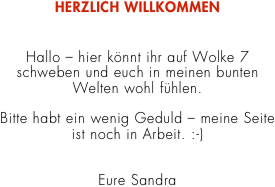 HERZLICH WILLKOMMEN


Hallo – hier könnt ihr auf Wolke 7 
schweben und euch in meinen bunten 
Welten wohl fühlen. 

Bitte habt ein wenig Geduld – meine Seite 
ist noch in Arbeit. :-) 


Eure Sandra